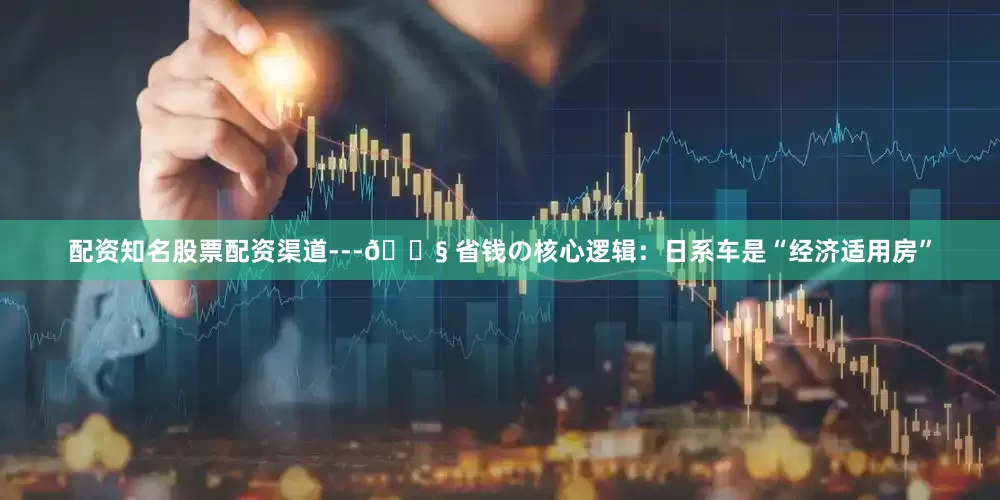 配资知名股票配资渠道---🔧 省钱の核心逻辑：日系车是“经济适用房”