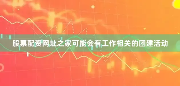 股票配资网址之家可能会有工作相关的团建活动