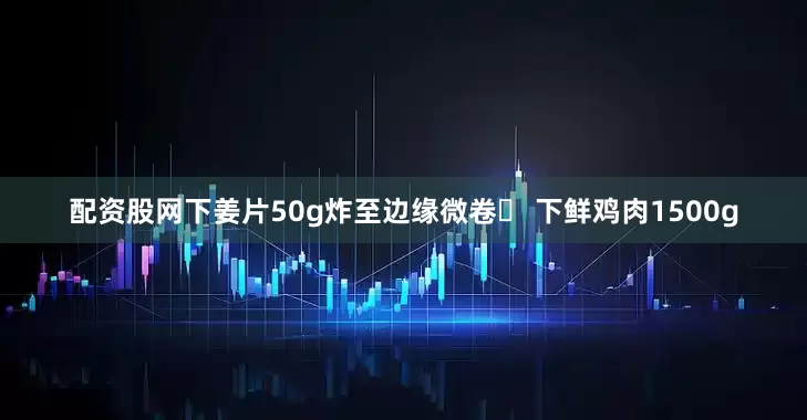 配资股网下姜片50g炸至边缘微卷◦ 下鲜鸡肉1500g