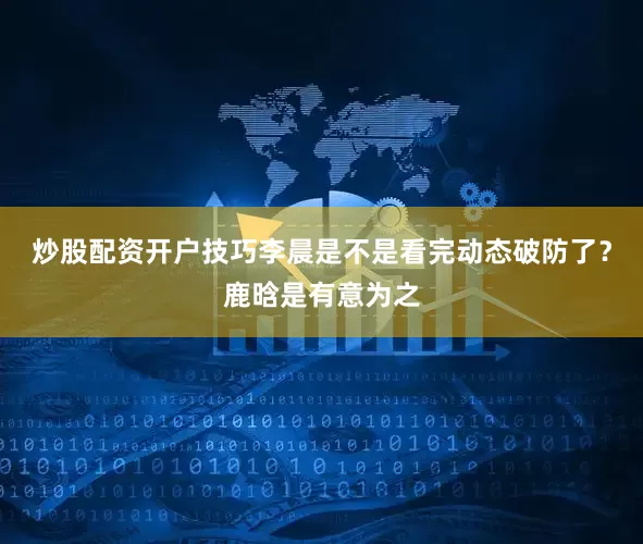 炒股配资开户技巧李晨是不是看完动态破防了？鹿晗是有意为之