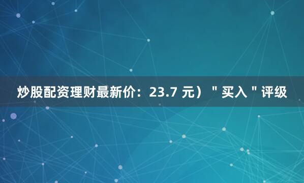 炒股配资理财最新价：23.7 元）＂买入＂评级